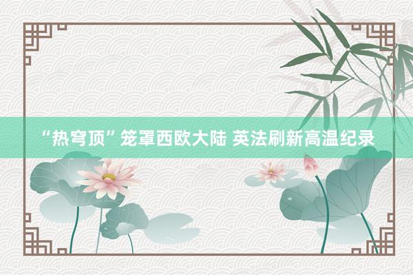 “热穹顶”笼罩西欧大陆 英法刷新高温纪录