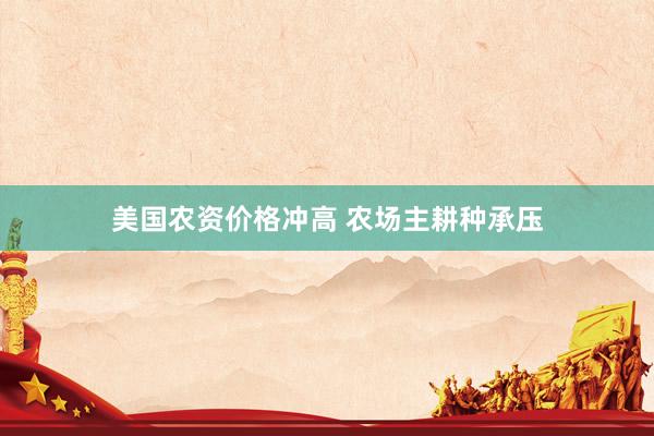 美国农资价格冲高 农场主耕种承压