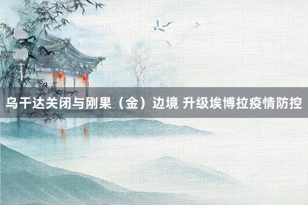 乌干达关闭与刚果（金）边境 升级埃博拉疫情防控