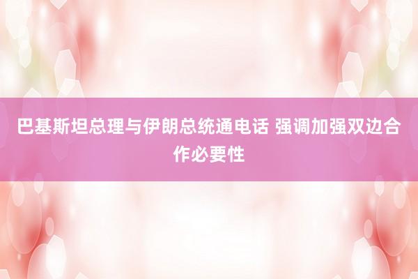 巴基斯坦总理与伊朗总统通电话 强调加强双边合作必要性
