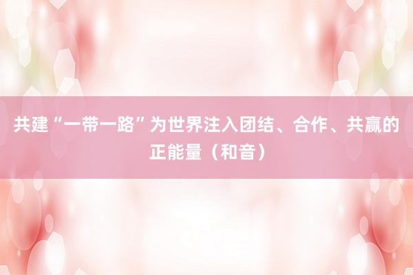 共建“一带一路”为世界注入团结、合作、共赢的正能量（和音）