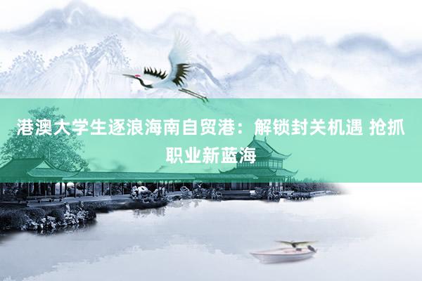 港澳大学生逐浪海南自贸港：解锁封关机遇 抢抓职业新蓝海