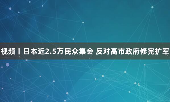 视频丨日本近2.5万民众集会 反对高市政府修宪扩军