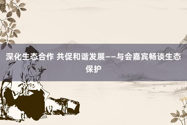 深化生态合作 共促和谐发展——与会嘉宾畅谈生态保护