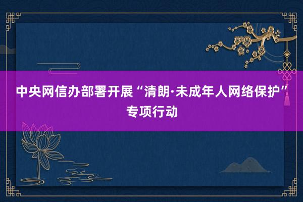 中央网信办部署开展“清朗·未成年人网络保护”专项行动