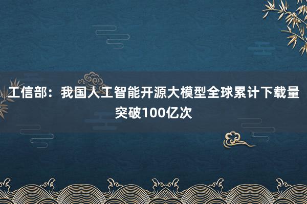 工信部：我国人工智能开源大模型全球累计下载量突破100亿次