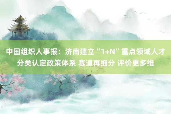 中国组织人事报:济南建立“1+N”重点领域人才分类认定政策体系 赛道再细分 评价更多维