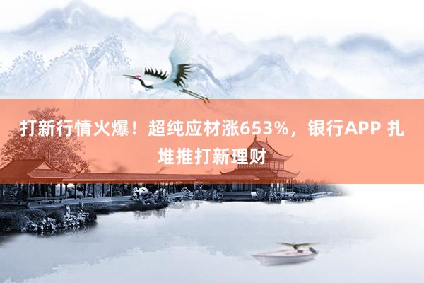 打新行情火爆！超纯应材涨653%，银行APP 扎堆推打新理财