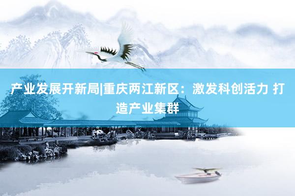 产业发展开新局|重庆两江新区：激发科创活力 打造产业集群