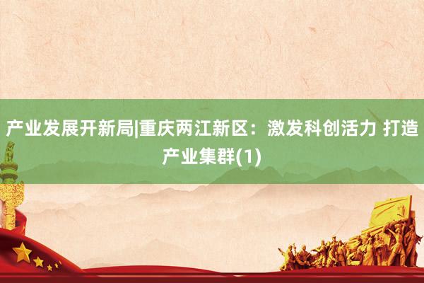 产业发展开新局|重庆两江新区：激发科创活力 打造产业集群(1)