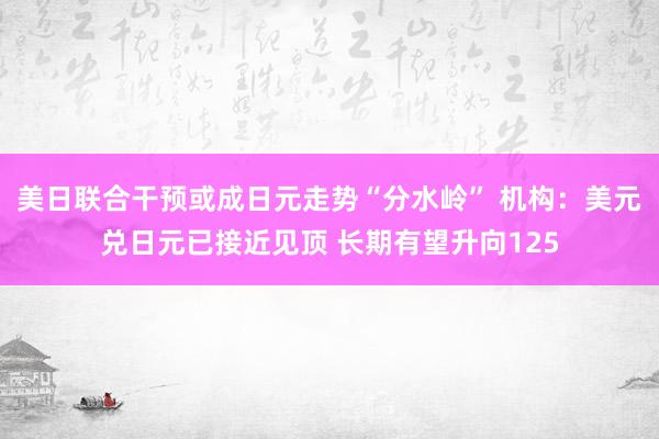 美日联合干预或成日元走势“分水岭” 机构：美元兑日元已接近见顶 长期有望升向125