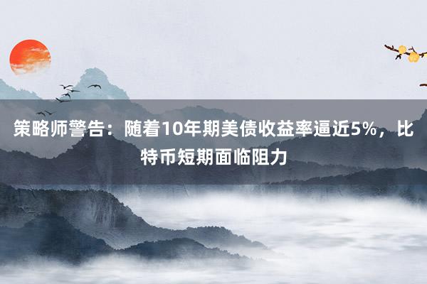 策略师警告：随着10年期美债收益率逼近5%，比特币短期面临阻力