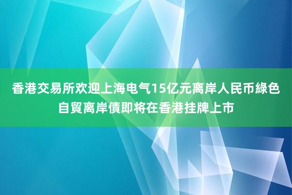 香港交易所欢迎上海电气15亿元离岸人民币綠色自貿离岸債即将在香港挂牌上市
