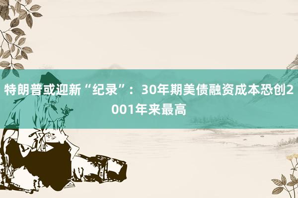 特朗普或迎新“纪录”：30年期美债融资成本恐创2001年来最高