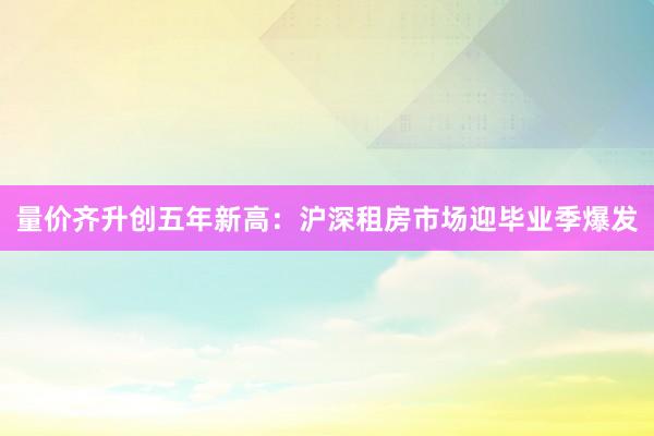 量价齐升创五年新高：沪深租房市场迎毕业季爆发
