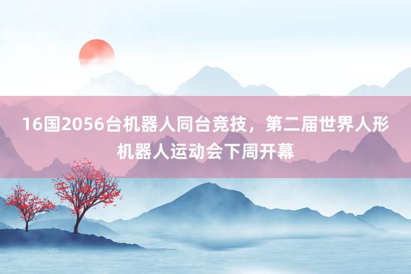 16国2056台机器人同台竞技，第二届世界人形机器人运动会下周开幕