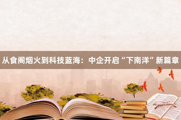 从食阁烟火到科技蓝海：中企开启“下南洋”新篇章