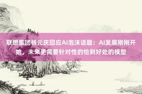联想集团杨元庆回应AI泡沫话题：AI发展刚刚开始，未来更需要针对性的恰到好处的模型