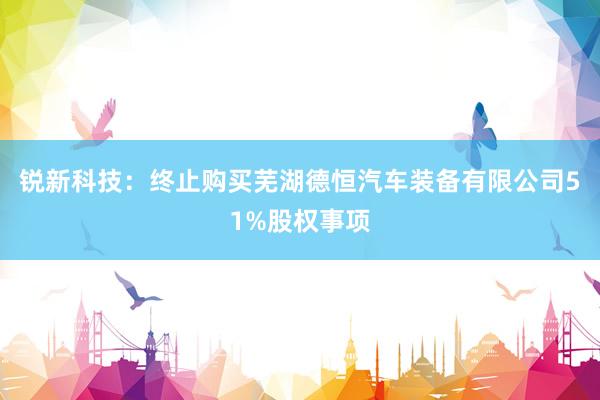 锐新科技：终止购买芜湖德恒汽车装备有限公司51%股权事项