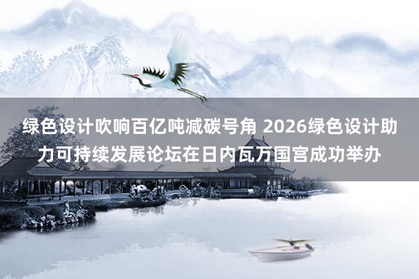 绿色设计吹响百亿吨减碳号角 2026绿色设计助力可持续发展论坛在日内瓦万国宫成功举办