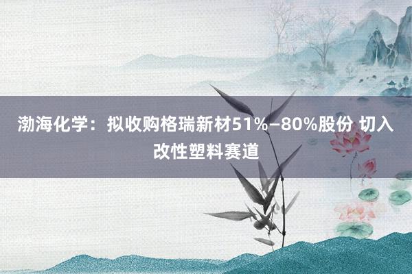 渤海化学：拟收购格瑞新材51%—80%股份 切入改性塑料赛道