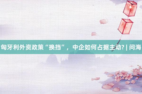 匈牙利外资政策“换挡”，中企如何占据主动? | 问海