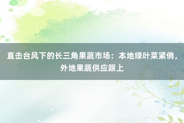 直击台风下的长三角果蔬市场：本地绿叶菜紧俏，外地果蔬供应跟上