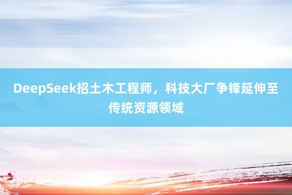 DeepSeek招土木工程师，科技大厂争锋延伸至传统资源领域