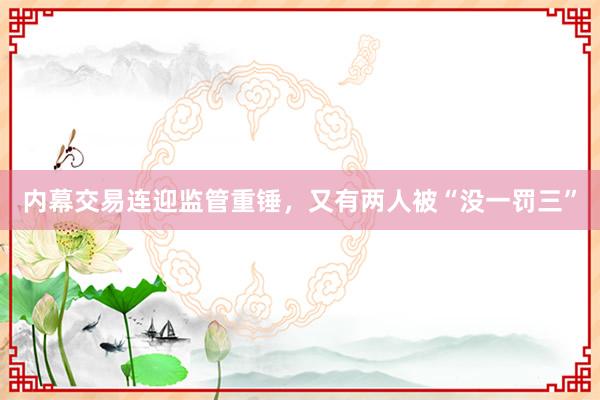 内幕交易连迎监管重锤，又有两人被“没一罚三”