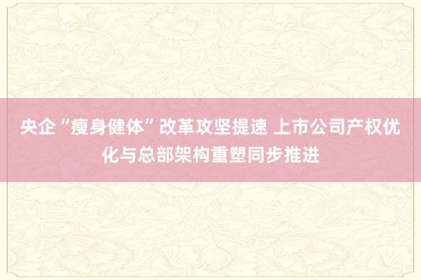 央企“瘦身健体”改革攻坚提速 上市公司产权优化与总部架构重塑同步推进