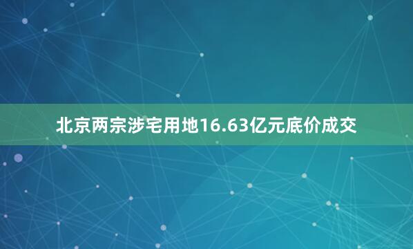 北京两宗涉宅用地16.63亿元底价成交
