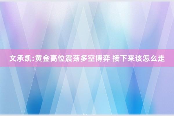 文承凯:黄金高位震荡多空博弈 接下来该怎么走