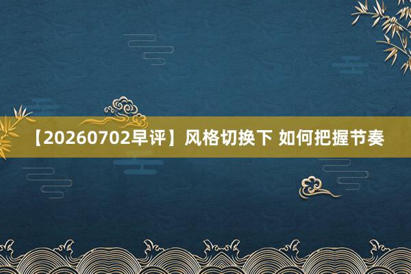 【20260702早评】风格切换下 如何把握节奏