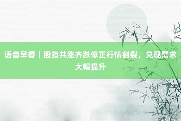 语音早餐丨股指共涨齐跌修正行情割裂，兑现需求大幅提升