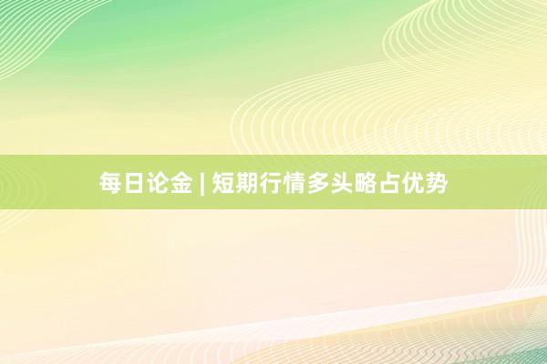 每日论金 | 短期行情多头略占优势