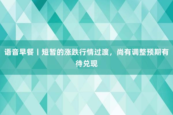 语音早餐丨短暂的涨跌行情过渡，尚有调整预期有待兑现