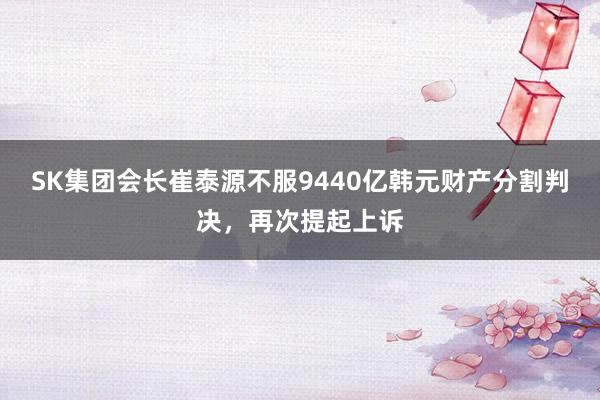 SK集团会长崔泰源不服9440亿韩元财产分割判决，再次提起上诉