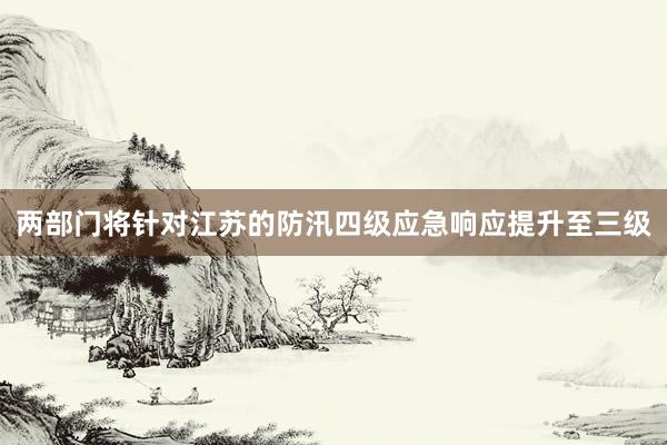 两部门将针对江苏的防汛四级应急响应提升至三级