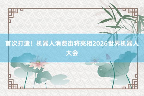 首次打造！机器人消费街将亮相2026世界机器人大会