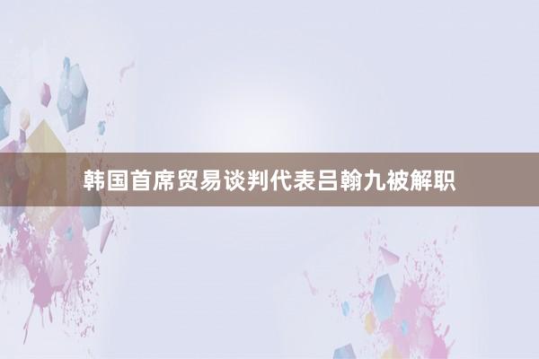 韩国首席贸易谈判代表吕翰九被解职