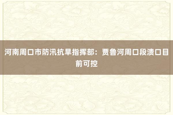 河南周口市防汛抗旱指挥部：贾鲁河周口段溃口目前可控