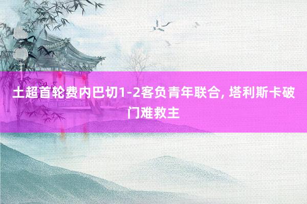土超首轮费内巴切1-2客负青年联合, 塔利斯卡破门难救主