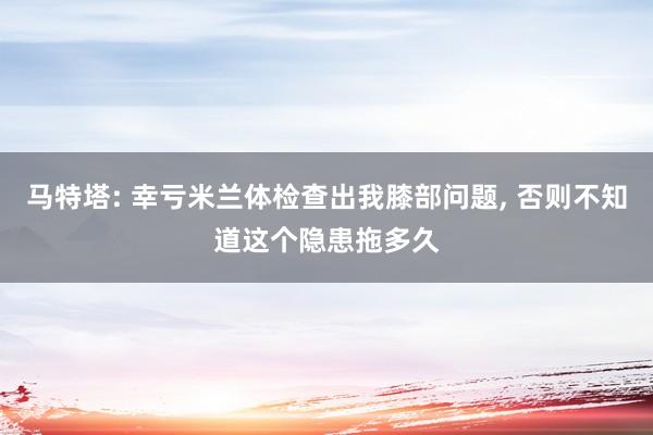 马特塔: 幸亏米兰体检查出我膝部问题, 否则不知道这个隐患拖多久