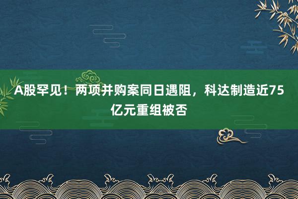 A股罕见！两项并购案同日遇阻，科达制造近75亿元重组被否