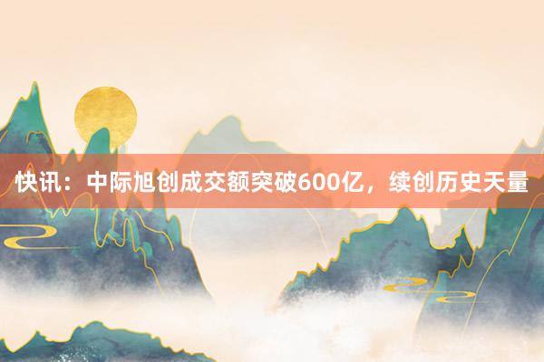 快讯：中际旭创成交额突破600亿，续创历史天量