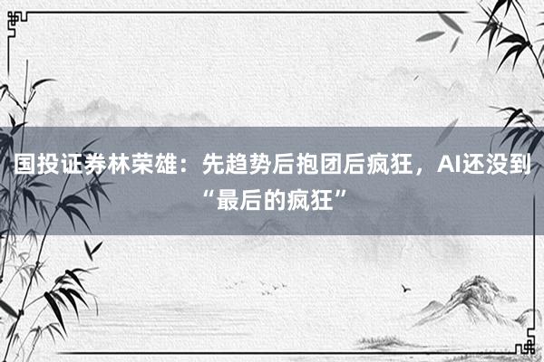 国投证券林荣雄：先趋势后抱团后疯狂，AI还没到“最后的疯狂”