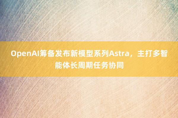 OpenAI筹备发布新模型系列Astra，主打多智能体长周期任务协同