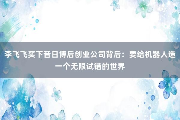 李飞飞买下昔日博后创业公司背后：要给机器人造一个无限试错的世界