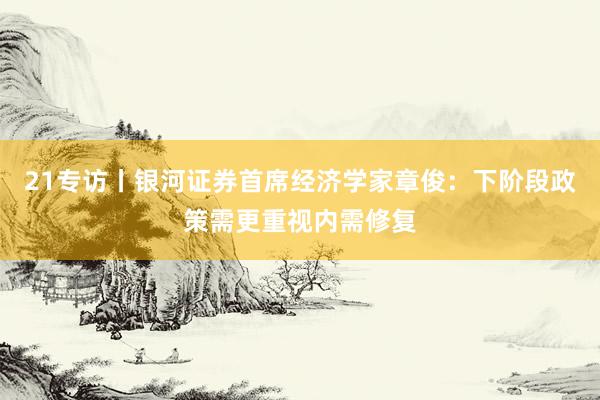 21专访丨银河证券首席经济学家章俊：下阶段政策需更重视内需修复