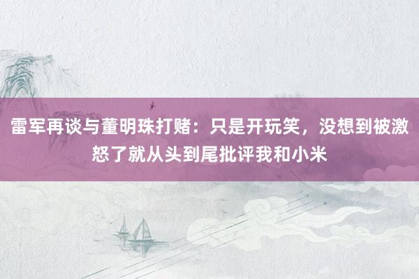 雷军再谈与董明珠打赌：只是开玩笑，没想到被激怒了就从头到尾批评我和小米